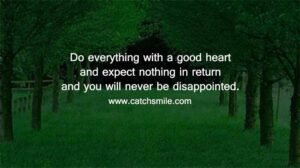 Do everything with a good heart and expect nothing in return and you will never be disappointed