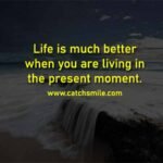 Life is much better when you are living in the present moment.