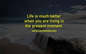 Life is much better when you are living in the present moment.