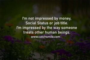 I'm not impressed by money, Social Status or job title. I'm impressed by the way someone treats other human beings.