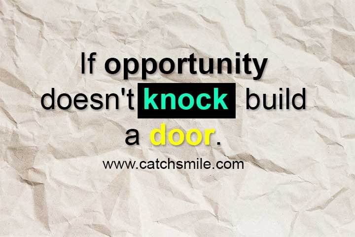 Have you ever found yourself waiting for an opportunity to come knocking on your door, only to be left disappointed when nothing happens? It can be frustrating and discouraging to feel like you are stuck in a rut, without any prospects for growth or advancement. But what if I told you that there is a way to create your own opportunities, and to build your own doors when none seem to exist? The famous quote by Milton Berle, "If opportunity doesn't knock, build a door," speaks to the power of creativity, perseverance, and resourcefulness. It reminds us that we have the ability to take control of our lives and to shape our own destinies, even in the face of adversity and setbacks. Building a door may seem like a daunting task, but it is not impossible. It requires a combination of skills, such as problem-solving, innovation, and resilience. It also involves taking risks and stepping outside of your comfort zone, in order to explore new possibilities and to pursue your dreams. So, how can you build a door when opportunity doesn't knock? Here are a few tips to get you started: Identify your strengths and passions: Knowing what you are good at and what you love to do is a crucial first step in creating your own opportunities. It allows you to focus your energy and resources on areas where you have the greatest potential for success and fulfillment. Be proactive: Don't wait for things to happen, make them happen. Look for ways to connect with people in your industry, attend events and conferences, and seek out mentorship and guidance from those who have been successful in your field. Be adaptable: Building a door requires flexibility and adaptability. It means being open to new ideas, taking feedback and criticism, and being willing to pivot and adjust your plans as needed. Take calculated risks: Building a door also means taking risks and stepping outside of your comfort zone. It means being willing to invest time, energy, and resources into your ideas, even if there is no guarantee of success. In conclusion, the quote "If opportunity doesn't knock, build a door" is a powerful reminder that we have the power to shape our own lives and to create our own opportunities. It is a call to action, to be proactive, creative, and persistent in pursuing our dreams and aspirations. So, the next time you find yourself waiting for opportunity to come knocking, remember that you have the power to build your own door and to create the life you truly want.