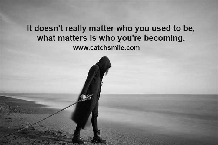 It doesn't really matter who you used to be, what matters is who you're becoming.