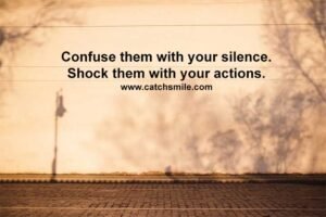 Confuse them with your silence. Shock them with your actions.