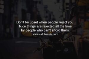 Don't be upset when people reject you. Nice things are rejected all the time by people who can't afford them.