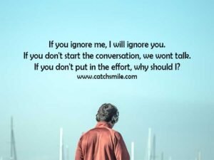 If you ignore me, I will ignore you. If you don't start the conversation, we wont talk. If you don't put in the effort, why should I?
