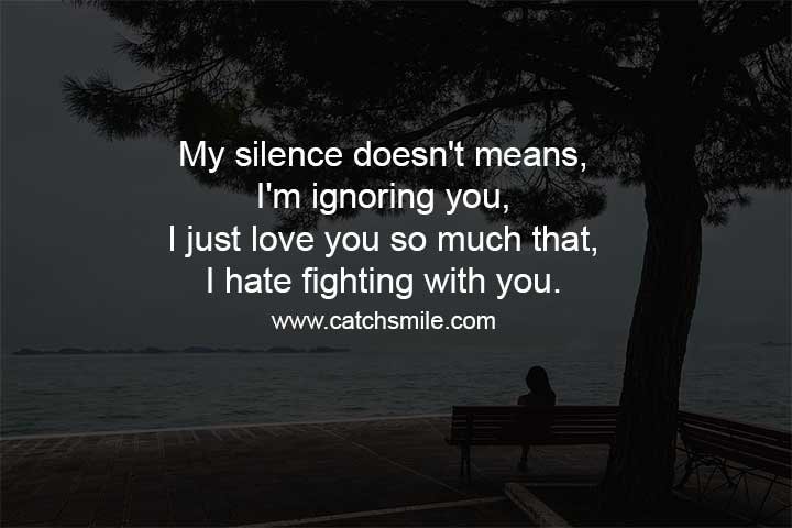 The quote "My silence doesn't mean I'm ignoring you, I just love you so much that I hate fighting with you" is a touching expression of how love can sometimes mean avoiding conflict rather than engaging in it. At times, it can be tempting to respond to someone we care about with anger or frustration when we disagree with them or feel hurt by their words or actions. However, this quote suggests that sometimes the most loving thing we can do is to choose not to engage in an argument or fight. The speaker is saying that their silence should not be interpreted as a lack of interest or concern for the other person. Instead, it is a reflection of their deep love and desire to maintain a positive, peaceful relationship. The speaker values their relationship with the other person so much that they are willing to forego the satisfaction of winning an argument in order to preserve their connection. This quote is a reminder that healthy relationships require patience, understanding, and a willingness to put the needs of the other person first. It can be difficult to resist the urge to engage in conflict when we feel wronged or disrespected, but choosing to communicate calmly and with compassion can lead to a stronger, more loving bond. In short, the quote suggests that love sometimes means choosing silence over conflict in order to prioritize the well-being of the relationship.