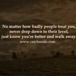 No matter how badly people treat you, never drop down to their level, just know you're better and walk away.