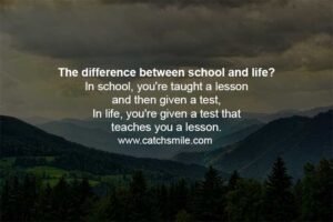 The difference between school and life? In school, you're taught a lesson and then given a test, In life, you're given a test that teaches you a lesson.
