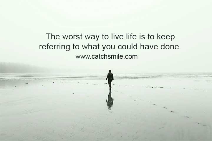 The worst way to live life is to keep referring to what you could have done.