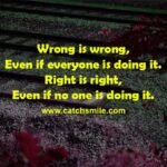 Wrong is wrong, Even if everyone is doing it. Right is right, even if no one is doing it.