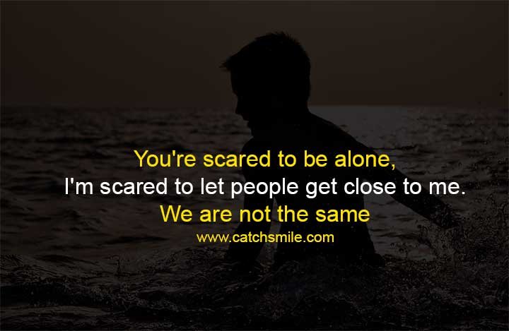 You're scared to be alone, I'm scared to let people get close to me. We are not the same