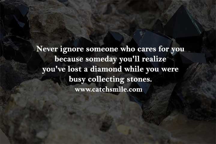 Never ignore someone who cares for you because someday you'll realize you've lost a diamond while you were busy collecting stones.
