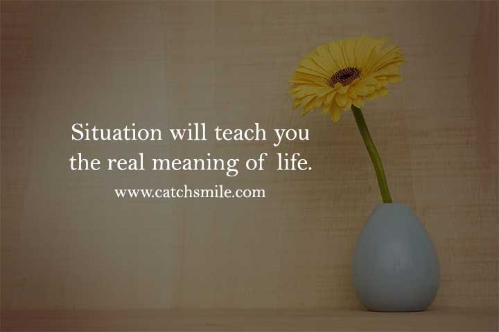 Situation will teach you the real meaning of life.