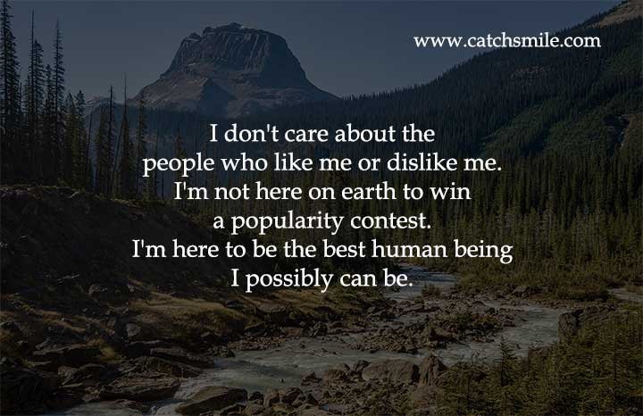 I don't care about the people who like me or dislike me. I'm not here on earth to win a popularity contest. I'm here to be the best human being I possibly can be.