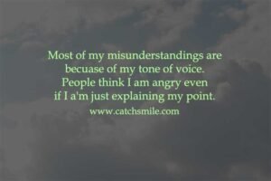 Most of my misunderstandings are because of my tone of voice. People think I am angry even if I a'm just explaining my point.