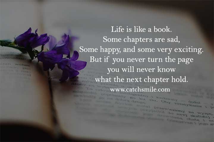 Life is like a book. Some chapters are sad, Some happy, and some very exciting. But if you never turn the page you will never know what the next chapter hold.