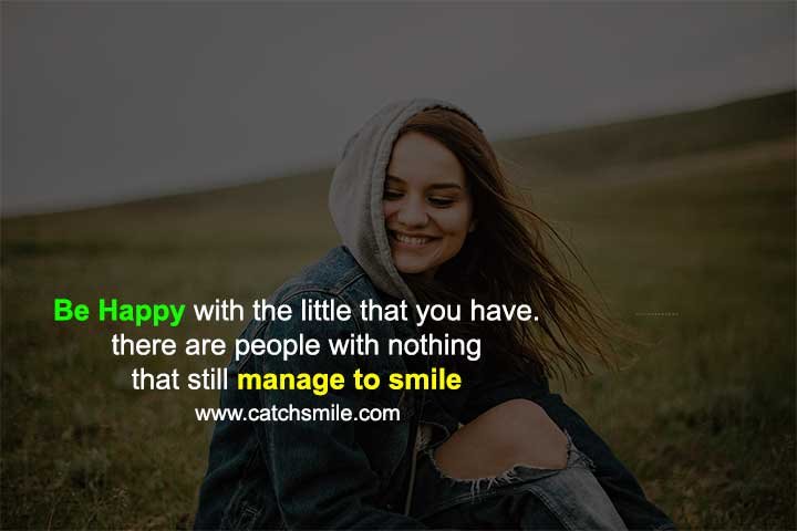 Be happy with the little that you have. there are people with nothing that still manage to smile