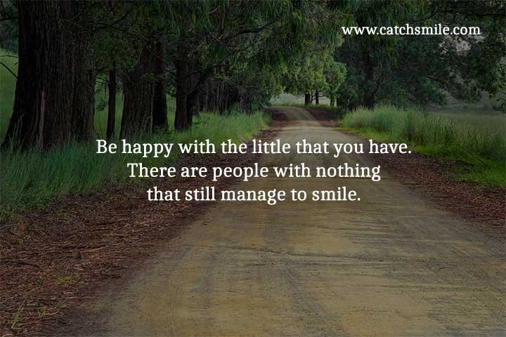 Be happy with the little that you have. There are people with nothing that still manage to smile.