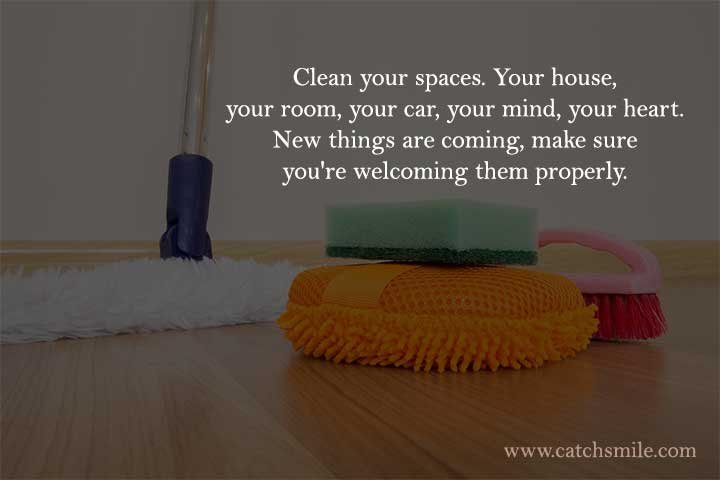 Clean your spaces. Your house, your room, your car, your mind, your heart. New things are coming, make sure you're welcoming them properly.