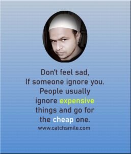 Don't feel sad, If someone ignore you. People usually ignore expensive things and go for the cheap one.