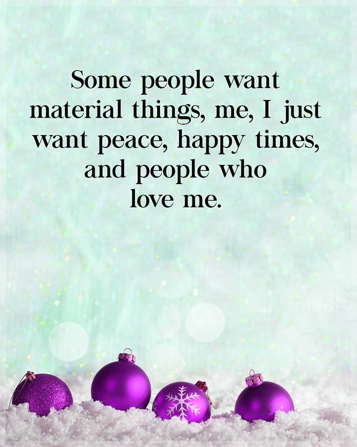 some people want material things, me, I just want peace, happy times, and people who love me.