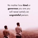 No matter how kind or generous you are you will never satisfy an ungrateful person