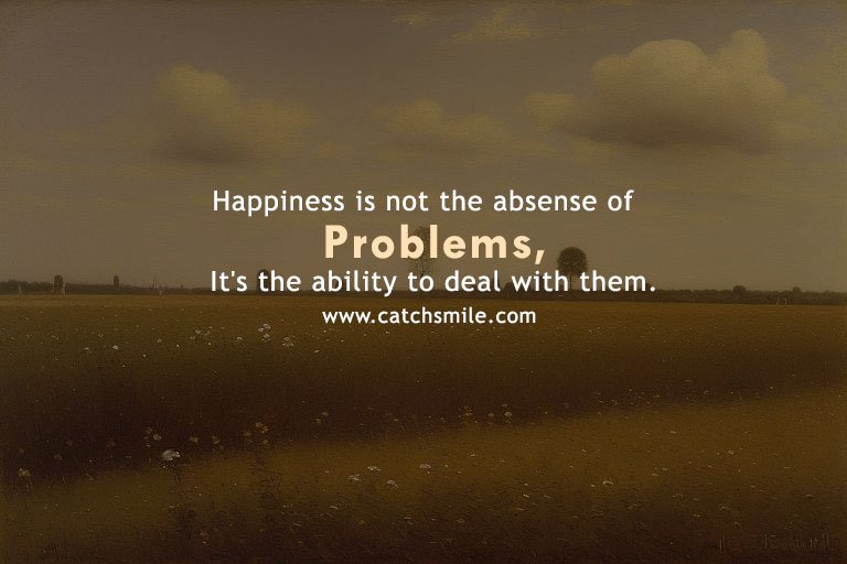 Happiness is not the absense of problems, It's the ability to deal with them.