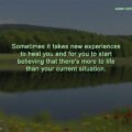 Sometimes it takes new experiences to heal you and for you to start believing that there's more to life than your current situation.