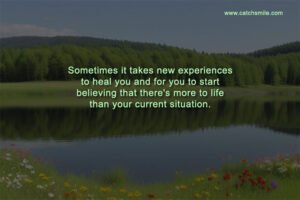 Sometimes it takes new experiences to heal you and for you to start believing that there's more to life than your current situation.