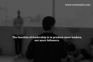 The function of leadership is to produce more leaders, not more followers.