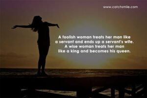 A foolish woman treats her man like a servant and ends up a servant's wife. A wise woman treats her man like a king and becomes his queen.