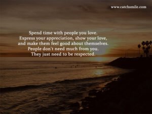 Spend time with people you love. Express your appreciation, show your love, and make them feel good about themselves. People don't need much from you. They just need to be respected.