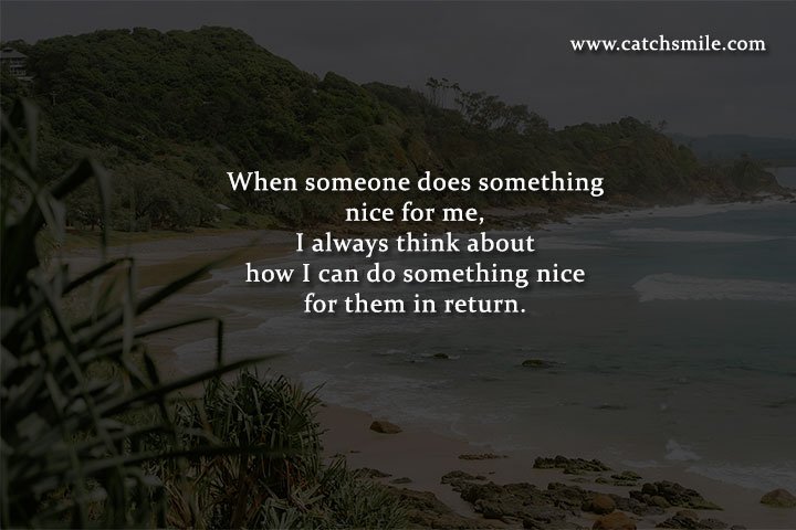 When someone does something nice for me, I always think about how I can do something nice for them in return.