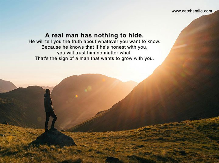 A real man has nothing to hide. He will tell you the truth about whatever you want to know. Because he knows that if he's honest with you, you will trust him no matter what. That's the sign of a man that wants to grow with you.