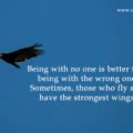 Being with no one is better than being with the wrong one. Sometimes, those who fly solo have the strongest wings.