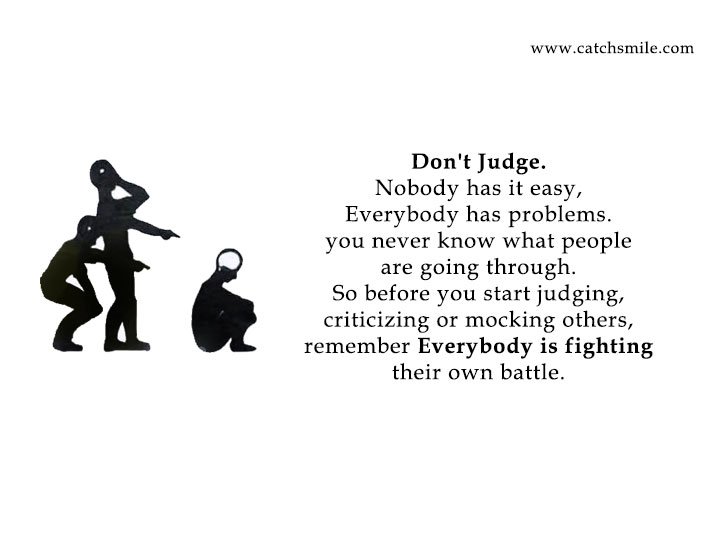 Don't Judge. Nobody has it easy, Everybody has problems. you never know what people are going through. So before you start judging, criticizing or mocking others, remember Everybody is fighting their own battle.