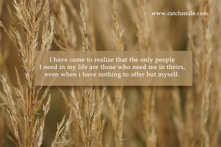 I have come to realize that the only people I need in my life are those who need me in theirs, even when i have nothing to offer but myself.