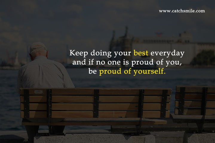 Keep doing your best everyday and if no one is proud of you, be proud of yourself.