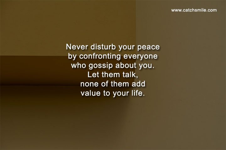 Never disturb your peace by confronting everyone who gossip about you. Let them talk, none of them add value to your life.