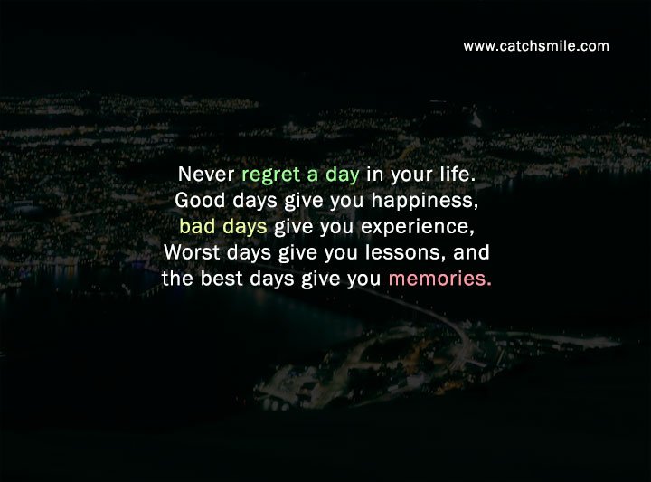 Never regret a day in your life. Good days give you happiness, bad days give you experience, Worst days give you lessons, and the best days give you memories.