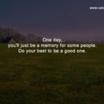 One day, you'll just be a memory for some people. Do your best to be a good one.