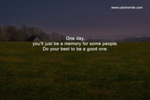 One day, you'll just be a memory for some people. Do your best to be a good one.