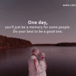 One day, you'll just be a memory for some people. Do your best to be a good one.