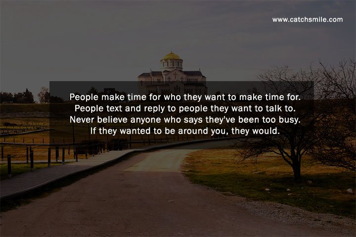 People make time for who they want to make time for. People text and reply to people they want to talk to. Never believe anyone who says they've been too busy. If they wanted to be around you, they would.