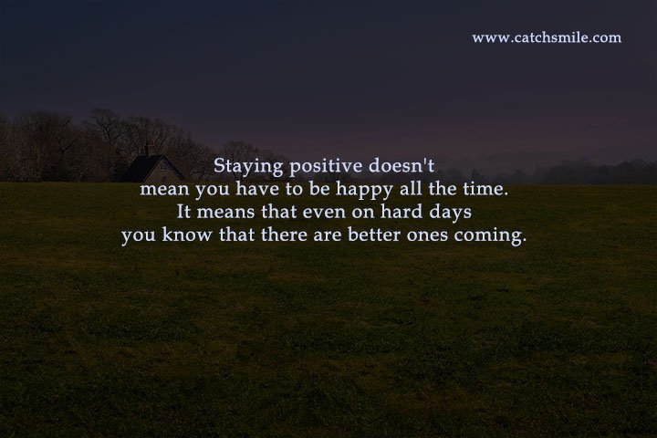 Staying positive doesn't mean you have to be happy all the time. It means that even on hard days you know that there are better ones coming.