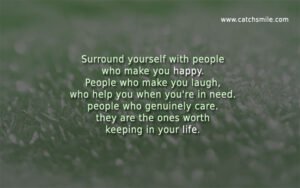 Surround yourself with people who make you happy. People who make you laugh, who help you when you're in need. people who genuinely care. they are the ones worth keeping in your life.