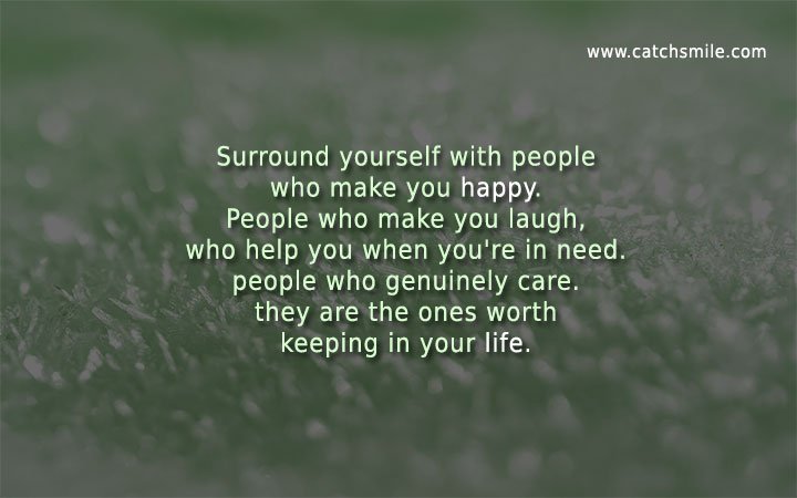 Surround yourself with people who make you happy. People who make you laugh, who help you when you're in need. people who genuinely care. they are the ones worth keeping in your life.