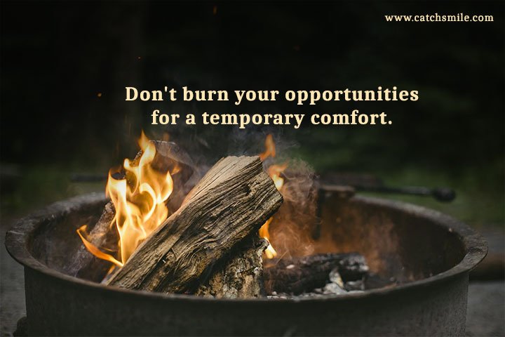 Don't burn your opportunities for a temporary comfort.