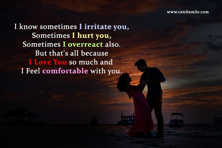 I know sometimes I irritate you, Sometimes I hurt you, Sometimes I overreact also. But that's all because I Love You so much and I Feel comfortable with you.