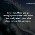 Trust me, Once you go through your worst time alone, You really don't care who stays in your life anymore. 15 Trust me, Once you go through your worst time alone, You really don't care who stays in your life anymore.